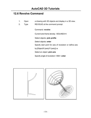 AutoCAD 3D Tutorials
- 136 -
12.6 Revolve Command
1. Open a drawing with 3D objects and display in a 3D view.
2. Type REVOLVE at the command prompt.
Command: revolve
Current wire frame density: ISOLINES=4
Select objects: pick profile
Select objects: enter
Specify start point for axis of revolution or define axis
by [Object/X (axis)/Y (axis)]: o
Select an object: pick axis
Specify angle of revolution <360>: enter
 