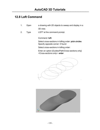 AutoCAD 3D Tutorials
- 138 -
12.8 Loft Command
1. Open a drawing with 2D objects to sweep and display in a
3D view.
2. Type LOFT at the command prompt.
Command: loft
Select cross-sections in lofting order: pick circles
Specify opposite corner: 5 found
Select cross-sections in lofting order:
Enter an option [Guides/Path/Cross-sections only]
<Cross-sections only>: enter
 