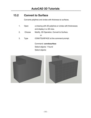 AutoCAD 3D Tutorials
- 141 -
13.2 Convert to Surface
Converts polylines and circles with thickness to surfaces.
1. Open a drawing with 2D polylines or circles with thicknesses
and display in a 3D view.
2. Choose Modify, 3D Operation, Convert to Surface.
or
3. Type CONVTSURFACE at the command prompt.
Command: convtosurface
Select objects: 1 found
Select objects:
 