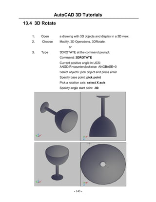 AutoCAD 3D Tutorials
- 143 -
13.4 3D Rotate
1. Open a drawing with 3D objects and display in a 3D view.
2. Choose Modify, 3D Operations, 3DRotate.
or
3. Type 3DROTATE at the command prompt.
Command: 3DROTATE
Current positive angle in UCS:
ANGDIR=counterclockwise ANGBASE=0
Select objects: pick object and press enter
Specify base point: pick point
Pick a rotation axis: select X axis
Specify angle start point: -90
 