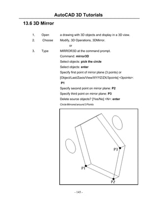 AutoCAD 3D Tutorials
- 145 -
13.6 3D Mirror
1. Open a drawing with 3D objects and display in a 3D view.
2. Choose Modify, 3D Operations, 3DMirror.
or
3. Type MIRROR3D at the command prompt.
Command: mirror3D
Select objects: pick the circle
Select objects: enter
Specify first point of mirror plane (3 points) or
[Object/Last/Zaxis/View/XY/YZ/ZX/3points] <3points>:
P1
Specify second point on mirror plane: P2
Specify third point on mirror plane: P3
Delete source objects? [Yes/No] <N>: enter
CircleMirroredaround3Points
 