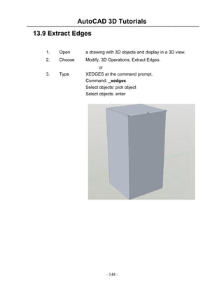 AutoCAD 3D Tutorials
- 148 -
13.9 Extract Edges
1. Open a drawing with 3D objects and display in a 3D view.
2. Choose Modify, 3D Operations, Extract Edges.
or
3. Type XEDGES at the command prompt.
Command: _xedges
Select objects: pick object
Select objects: enter
 