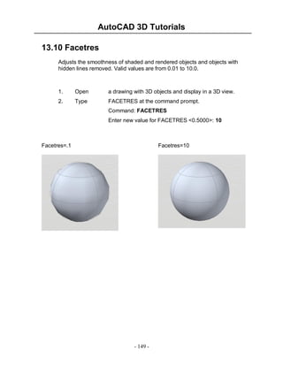 AutoCAD 3D Tutorials
- 149 -
13.10 Facetres
Adjusts the smoothness of shaded and rendered objects and objects with
hidden lines removed. Valid values are from 0.01 to 10.0.
1. Open a drawing with 3D objects and display in a 3D view.
2. Type FACETRES at the command prompt.
Command: FACETRES
Enter new value for FACETRES <0.5000>: 10
Facetres=.1 Facetres=10
 