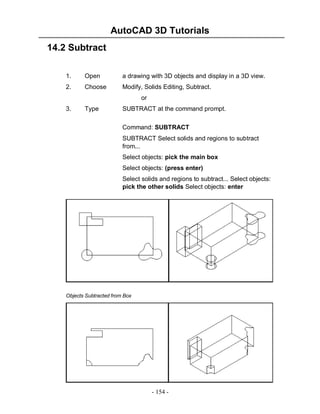 AutoCAD 3D Tutorials
- 154 -
14.2 Subtract
1. Open a drawing with 3D objects and display in a 3D view.
2. Choose Modify, Solids Editing, Subtract.
or
3. Type SUBTRACT at the command prompt.
Command: SUBTRACT
SUBTRACT Select solids and regions to subtract
from...
Select objects: pick the main box
Select objects: (press enter)
Select solids and regions to subtract... Select objects:
pick the other solids Select objects: enter
Objects Subtracted from Box
 