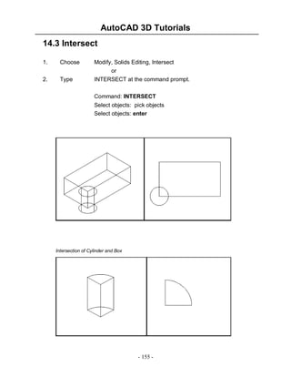 AutoCAD 3D Tutorials
- 155 -
14.3 Intersect
1. Choose Modify, Solids Editing, Intersect
or
2. Type INTERSECT at the command prompt.
Command: INTERSECT
Select objects: pick objects
Select objects: enter
Intersection of Cylinder and Box
 