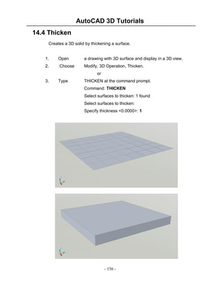 AutoCAD 3D Tutorials
- 156 -
14.4 Thicken
Creates a 3D solid by thickening a surface.
1. Open a drawing with 3D surface and display in a 3D view.
2. Choose Modify, 3D Operation, Thicken.
or
3. Type THICKEN at the command prompt.
Command: THICKEN
Select surfaces to thicken: 1 found
Select surfaces to thicken:
Specify thickness <0.0000>: 1
 