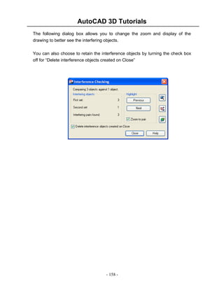 AutoCAD 3D Tutorials
- 158 -
The following dialog box allows you to change the zoom and display of the
drawing to better see the interfering objects.
You can also choose to retain the interference objects by turning the check box
off for “Delete interference objects created on Close”
 