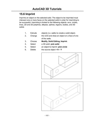 AutoCAD 3D Tutorials
- 165 -
15.6 Imprint
Imprints an object on the selected solid. The object to be imprinted must
intersect one or more faces on the selected solid in order for imprinting to
be successful. Imprinting is limited to the following objects: arcs, circles,
lines, 2D and 3D polylines, ellipses, splines, regions, bodies, and 3D
solids
1. Extrude objects (i.e. walls) to create a solid object.
2. Change the UCS and draw an object on a face of one
of the walls.
3. Choose Modify, Solid Editing, Imprint.
4. Select a 3D solid: pick solid
5. Select an object to imprint: pick circle
6. Delete the source object <N>: Y
 