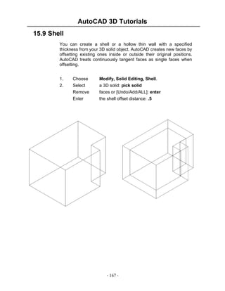 AutoCAD 3D Tutorials
- 167 -
15.9 Shell
You can create a shell or a hollow thin wall with a specified
thickness from your 3D solid object. AutoCAD creates new faces by
offsetting existing ones inside or outside their original positions.
AutoCAD treats continuously tangent faces as single faces when
offsetting.
1. Choose Modify, Solid Editing, Shell.
2. Select a 3D solid: pick solid
Remove faces or [Undo/Add/ALL]: enter
Enter the shell offset distance: .5
 