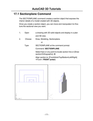 AutoCAD 3D Tutorials
- 173 -
17.1 Sectionplane Command
The SECTIONPLANE command creates a section object that exposes the
interior details of a model created with 3D objects.
Once you create a section object, you can move and manipulate it to fine-
tune the sectional view you want.
1. Open a drawing with 3D solid objects and display in a plan
and 3D view.
2. Choose Draw, Modeling, Sectionplane.
or
Type SECTIONPLANE at the command prompt.
Command: SECTIONPLANE
Select face or any point to locate section line or [Draw
section/Orthographic]: O
Align section to: [Front/bAck/Top/Bottom/Left/Right]
<Front>: FRONT (enter)
 