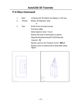 AutoCAD 3D Tutorials
- 178 -
17.6 Slice Command
1. Open a drawing with 3D objects and display in a 3D view.
2. Choose Modify, 3D Operation, Slice.
or
3. Type SLICE at the command prompt.
Command: slice
Select objects to slice: 1 found
Specify start point of slicing plane or [planar
Object/Surface/Zaxis/View/XY/YZ/ZX/3points]
<3points>: YZ
Specify a point on the YZ-plane <0,0,0>: MID of
Specify a point on desired side or [keep Both sides]
<Both>:
 