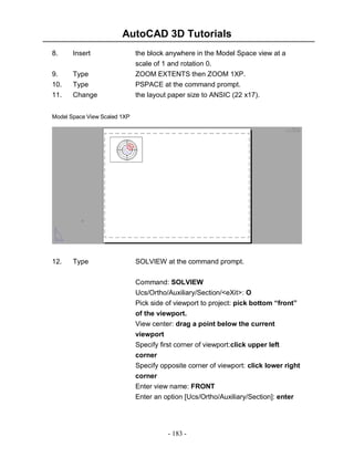 AutoCAD 3D Tutorials
- 183 -
8. Insert the block anywhere in the Model Space view at a
scale of 1 and rotation 0.
9. Type ZOOM EXTENTS then ZOOM 1XP.
10. Type PSPACE at the command prompt.
11. Change the layout paper size to ANSIC (22 x17).
Front
12. Type SOLVIEW at the command prompt.
Command: SOLVIEW
Ucs/Ortho/Auxiliary/Section/<eXit>: O
Pick side of viewport to project: pick bottom “front”
of the viewport.
View center: drag a point below the current
viewport
Specify first corner of viewport:click upper left
corner
Specify opposite corner of viewport: click lower right
corner
Enter view name: FRONT
Enter an option [Ucs/Ortho/Auxiliary/Section]: enter
Model Space View Scaled 1XP
 