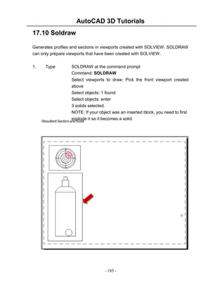 AutoCAD 3D Tutorials
- 185 -
17.10 Soldraw
Generates profiles and sections in viewports created with SOLVIEW. SOLDRAW
can only prepare viewports that have been created with SOLVIEW.
1. Type SOLDRAW at the command prompt
Command: SOLDRAW
Select viewports to draw: Pick the front viewport created
above
Select objects: 1 found
Select objects: enter
3 solids selected.
NOTE: If your object was an inserted block, you need to first
explode it so it becomes a solid.
Resultant Section and Solid
 