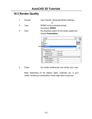 AutoCAD 3D Tutorials
- 192 -
18.3 Render Quality
1. Choose View, Render, Advanced Render Settings...
or
2. Type RPREF at the command prompt.
Command: RPREF
3. Click the dropdown option for the render quality and
choose Presentation.
4. Close the render preferences and render your view.
Note: Depending on the objects, lights, materials, etc. in your
model, rendering in presentation mode might take a long time.
 