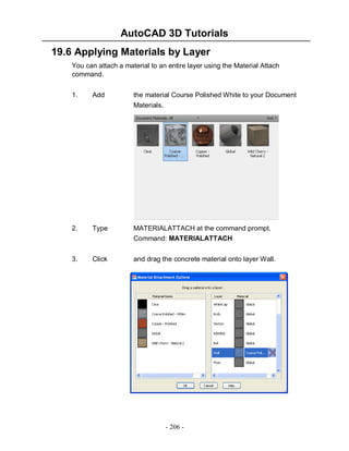 AutoCAD 3D Tutorials
- 206 -
19.6 Applying Materials by Layer
You can attach a material to an entire layer using the Material Attach
command.
1. Add the material Course Polished White to your Document
Materials.
2. Type MATERIALATTACH at the command prompt.
Command: MATERIALATTACH
3. Click and drag the concrete material onto layer Wall.
 