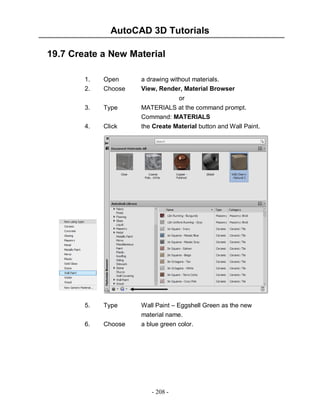 AutoCAD 3D Tutorials
- 208 -
19.7 Create a New Material
1. Open a drawing without materials.
2. Choose View, Render, Material Browser
or
3. Type MATERIALS at the command prompt.
Command: MATERIALS
4. Click the Create Material button and Wall Paint.
5. Type Wall Paint – Eggshell Green as the new
material name.
6. Choose a blue green color.
 