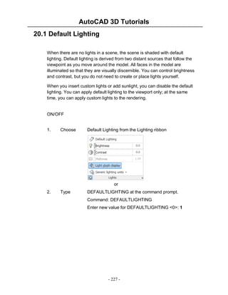 AutoCAD 3D Tutorials
- 227 -
20.1 Default Lighting
When there are no lights in a scene, the scene is shaded with default
lighting. Default lighting is derived from two distant sources that follow the
viewpoint as you move around the model. All faces in the model are
illuminated so that they are visually discernible. You can control brightness
and contrast, but you do not need to create or place lights yourself.
When you insert custom lights or add sunlight, you can disable the default
lighting. You can apply default lighting to the viewport only; at the same
time, you can apply custom lights to the rendering.
ON/OFF
1. Choose Default Lighting from the Lighting ribbon
or
2. Type DEFAULTLIGHTING at the command prompt.
Command: DEFAULTLIGHTING
Enter new value for DEFAULTLIGHTING <0>: 1
 