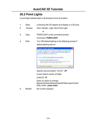 AutoCAD 3D Tutorials
- 228 -
20.2 Point Lights
A point light radiates light in all directions from its location.
1. Open a drawing with 3D objects and display in a 3D view.
2. Choose View, Render, Light, New Point Light.
or
3. Type POINTLIGHT at the command prompt.
Command: POINTLIGHT
4. Click Turn Off default lighting in the following prompt if
default lighting was on:
Specify source location <0,0,0>: .XY
of pick bottom center of bottle
(need Z): 15
Enter an option to change
[Name/Intensity/Status/shadoW/Attenuation/Color/
eXit] <eXit>: press enter
5. Render the current viewport.
 