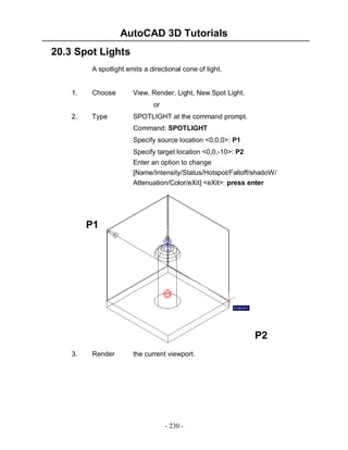 AutoCAD 3D Tutorials
- 230 -
20.3 Spot Lights
A spotlight emits a directional cone of light.
1. Choose View, Render, Light, New Spot Light.
or
2. Type SPOTLIGHT at the command prompt.
Command: SPOTLIGHT
Specify source location <0,0,0>: P1
Specify target location <0,0,-10>: P2
Enter an option to change
[Name/Intensity/Status/Hotspot/Falloff/shadoW/
Attenuation/Color/eXit] <eXit>: press enter
3. Render the current viewport.
P1
P2
 