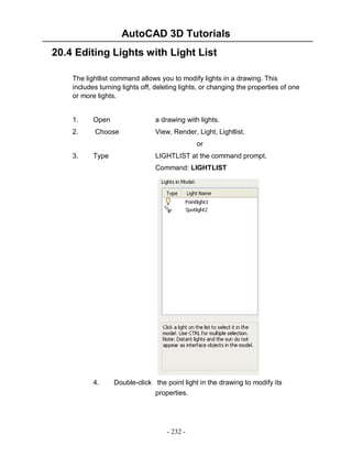 AutoCAD 3D Tutorials
- 232 -
20.4 Editing Lights with Light List
The lightlist command allows you to modify lights in a drawing. This
includes turning lights off, deleting lights, or changing the properties of one
or more lights.
1. Open a drawing with lights.
2. Choose View, Render, Light, Lightlist.
or
3. Type LIGHTLIST at the command prompt.
Command: LIGHTLIST
4. Double-click the point light in the drawing to modify its
properties.
 