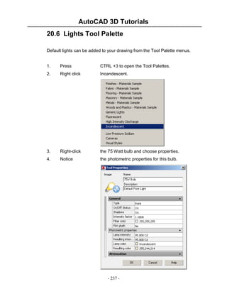 AutoCAD 3D Tutorials
- 237 -
20.6 Lights Tool Palette
Default lights can be added to your drawing from the Tool Palette menus.
1. Press CTRL +3 to open the Tool Palettes.
2. Right click Incandescent.
3. Right-click the 75 Watt bulb and choose properties.
4. Notice the photometric properties for this bulb.
 