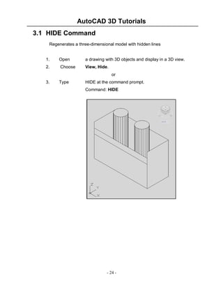 AutoCAD 3D Tutorials
- 24 -
3.1 HIDE Command
Regenerates a three-dimensional model with hidden lines
1. Open a drawing with 3D objects and display in a 3D view.
2. Choose View, Hide.
or
3. Type HIDE at the command prompt.
Command: HIDE
 