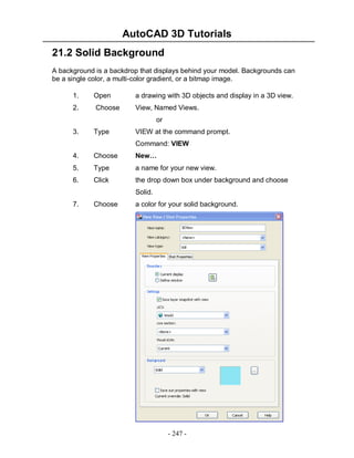 AutoCAD 3D Tutorials
- 247 -
21.2 Solid Background
A background is a backdrop that displays behind your model. Backgrounds can
be a single color, a multi-color gradient, or a bitmap image.
1. Open a drawing with 3D objects and display in a 3D view.
2. Choose View, Named Views.
or
3. Type VIEW at the command prompt.
Command: VIEW
4. Choose New…
5. Type a name for your new view.
6. Click the drop down box under background and choose
Solid.
7. Choose a color for your solid background.
 