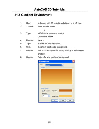AutoCAD 3D Tutorials
- 249 -
21.3 Gradient Environment
1. Open a drawing with 3D objects and display in a 3D view.
2. Choose View, Named Views.
or
3. Type VIEW at the command prompt.
Command: VIEW
4. Choose New…
5. Type a name for your new view.
6. Click the check box beside background.
7. Choose the dropdown option for background type and choose
gradient.
8. Choose Colors for your gradient background.
 