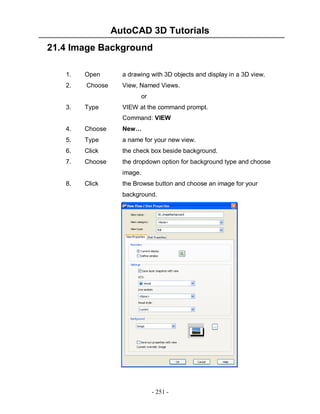 AutoCAD 3D Tutorials
- 251 -
21.4 Image Background
1. Open a drawing with 3D objects and display in a 3D view.
2. Choose View, Named Views.
or
3. Type VIEW at the command prompt.
Command: VIEW
4. Choose New…
5. Type a name for your new view.
6. Click the check box beside background.
7. Choose the dropdown option for background type and choose
image.
8. Click the Browse button and choose an image for your
background.
 