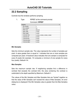 AutoCAD 3D Tutorials
- 255 -
22.2 Sampling
Controls how the renderer performs sampling.
1. Type RPREF at the command prompt.
Command: RPREF
Min Samples
Sets the minimum sample rate. The value represents the number of samples per
pixel. A value greater than or equal to 1 indicates that one or more samples are
computed per pixel. A fractional value indicates that one sample is computed for
every N pixels (for example, 1/4 computes a minimum of one sample for every
four pixels). Default=1/4.
Max Samples
Sets the maximum sample rate. If neighboring samples find a difference in
contrast that exceeds the contrast limit, the area containing the contrast is
subdivided to the depth specified by Maximum. Default=1.
The values of the Min Samples and Max Samples lists are "locked" together so
that the value of Min Samples can't exceed the value of Max Samples. An error
dialog box is displayed if the Min Samples value is greater than the Max Samples
value.
 