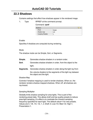 AutoCAD 3D Tutorials
- 258 -
22.3 Shadows
Contains settings that affect how shadows appear in the rendered image.
1. Type RPREF at the command prompt.
Command: rpref
Enable
Specifies if shadows are computed during rendering.
Mode
The shadow mode can be Simple, Sort, or Segments.
Simple. Generates shadow shaders in a random order.
Sort. Generates shadow shaders in order, from the object to the
light.
Segments. Generates shadow shaders in order along the light ray from
the volume shaders to the segments of the light ray between
the object and the light.
Shadow Map
Controls if shadow mapping is used to render shadows. When on, the
renderer renders shadow-mapped shadows. When off, all shadows are
ray-traced.
Sampling Multiplier
Globally limits shadow sampling for area lights. This is part of the
rendering preset data. This allows draft and low quality presets to reduce
area light sampling. It’s effect is to modulate the inherent sampling
frequency specified for each light. The default value=1 for new presets.
Values are 0, 1/8, 1/4, 1/2, 1, 2. Draft: 0; Low:1/4; Med:1/2; High:1;
Presentation:1.
 