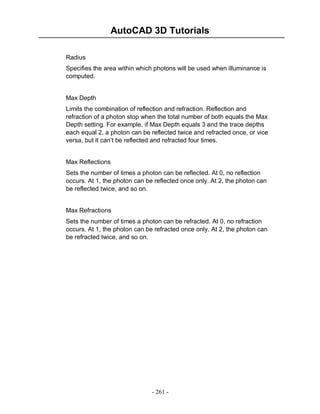 AutoCAD 3D Tutorials
- 261 -
Radius
Specifies the area within which photons will be used when illuminance is
computed.
Max Depth
Limits the combination of reflection and refraction. Reflection and
refraction of a photon stop when the total number of both equals the Max
Depth setting. For example, if Max Depth equals 3 and the trace depths
each equal 2, a photon can be reflected twice and refracted once, or vice
versa, but it can’t be reflected and refracted four times.
Max Reflections
Sets the number of times a photon can be reflected. At 0, no reflection
occurs. At 1, the photon can be reflected once only. At 2, the photon can
be reflected twice, and so on.
Max Refractions
Sets the number of times a photon can be refracted. At 0, no refraction
occurs. At 1, the photon can be refracted once only. At 2, the photon can
be refracted twice, and so on.
 