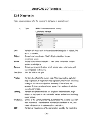 AutoCAD 3D Tutorials
- 262 -
22.6 Diagnostic
Helps you understand why the renderer is behaving in a certain way.
1. Type RPREF at the command prompt.
Command: RPREF
Grid Renders an image that shows the coordinate space of objects, the
world, or camera.
Object Shows local coordinates (UVW). Each object has its own
coordinate space.
World Shows world coordinates (XYZ). The same coordinate system
applies to all objects.
Camera Shows camera coordinates, which appear as a rectangular grid
superimposed on the view.
Grid Size Sets the size of the grid.
Photon Renders the effect of a photon map. This requires that a photon
map be present. If no photon map is present, the Photon rendering
looks just like the nondiagnostic rendering of the scene: the
renderer first renders the shaded scene, then replaces it with the
pseudocolor image.
Density. Renders the photon map as it is projected into the scene. High
density is displayed in red, and lower values render in increasingly
cooler colors.
Irradiance. Similar to the Density rendering, but shades the photons based on
their irradiance. The maximum irradiance is rendered in red, and
lower values render in increasingly cooler colors.
BSP Renders a visualization of the parameters used by the tree in the
 
