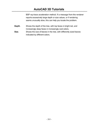 AutoCAD 3D Tutorials
- 263 -
BSP ray-trace acceleration method. If a message from the renderer
reports excessively large depth or size values, or if rendering
seems unusually slow, this can help you locate the problem.
Depth. Shows the depth of the tree, with top faces in bright red, and
increasingly deep faces in increasingly cool colors.
Size. Shows the size of leaves in the tree, with differently sized leaves
indicated by different colors.
 