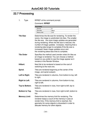 AutoCAD 3D Tutorials
- 264 -
22.7 Processing
1. Type RPREF at the command prompt.
Command: RPREF
Tile Size Determines the tile size for rendering. To render the
scene, the image is subdivided into tiles. The smaller
the tile size, the more image updates are generated
during rendering. When the tile size is reduced, the
number of image updates increases, meaning that a
rendering take longer to complete.If the tile size is
increased, fewer image updates occur and
the rendering takes less time to complete.
Tile Order Specifies the method used (render order) for tiles as
an image is rendered. You can choose a method
based on you prefer to see the image appear as it
renders in the Render Window.
Hilbert. Next tile to be rendered is based on the cost of
switching to the next one.
Spiral. Tiles are rendered beginning at the center of the
image, and spiral outward.
Left to Right. Tiles are rendered in columns, from bottom to top, left
to right.
Right to Left. Tiles are rendered in columns, from bottom to top,
right to left.
Top to Bottom. Tiles are rendered in rows, from right to left, top to
bottom.
Bottom to Top. Tiles are rendered in rows, from right to left, bottom to
top.
Memory Limit Determines the memory limit for rendering. The
renderer keeps a count of the memory it uses at
render time. If the memory limit is reached, the
geometry for some objects is discarded in order to
allocate memory for other objects.
 
