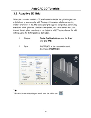 AutoCAD 3D Tutorials
- 29 -
3.5 Adaptive 3D Grid
When you choose a shaded or 3D wireframe visual style, the grid changes from
a dotted grid to a rectangular grid. The new grid provides a better sense of a
model’s orientation in 3D. The rectangular grid supports perspective, can display
major and minor grid lines, provides color options, and can automatically control
the grid density when zooming in or out (adaptive grid.) You can change the grid
settings using the drafting settings dialog box.
1. Choose Tools, Drafting Settings, and the Snap
and Grid TAB.
2. Type DSETTINGS at the command prompt.
Command: DSETTINGS
TIP:
You can turn the adaptive grid on/off from the status bar.
 