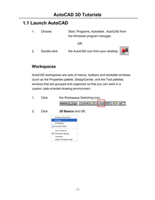 AutoCAD 3D Tutorials
- 3 -
1.1 Launch AutoCAD
1. Choose Start, Programs, Autodesk , AutoCAD from
the Windows program manager.
OR
2. Double-click the AutoCAD icon from your desktop.
Workspaces
AutoCAD workspaces are sets of menus, toolbars and dockable windows
(such as the Properties palette, DesignCenter, and the Tool palettes
window) that are grouped and organized so that you can work in a
custom, task-oriented drawing environment.
1. Click the Workspace Switching icon.
2. Click 3D Basics and OK.
 