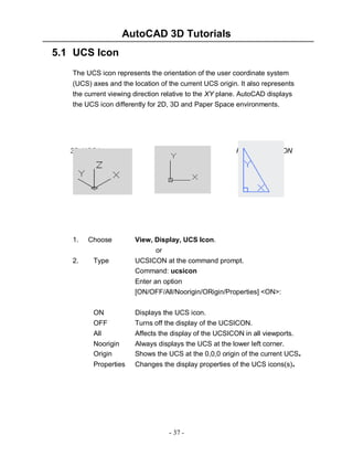 AutoCAD 3D Tutorials
- 37 -
5.1 UCS Icon
The UCS icon represents the orientation of the user coordinate system
(UCS) axes and the location of the current UCS origin. It also represents
the current viewing direction relative to the XY plane. AutoCAD displays
the UCS icon differently for 2D, 3D and Paper Space environments.
1. Choose View, Display, UCS Icon.
or
2. Type UCSICON at the command prompt.
Command: ucsicon
Enter an option
[ON/OFF/All/Noorigin/ORigin/Properties] <ON>:
ON Displays the UCS icon.
OFF Turns off the display of the UCSICON.
All Affects the display of the UCSICON in all viewports.
Noorigin Always displays the UCS at the lower left corner.
Origin Shows the UCS at the 0,0,0 origin of the current UCS.
Properties Changes the display properties of the UCS icons(s).
3D UCS icons 2D UCSIcon Pspace UCSICON
 