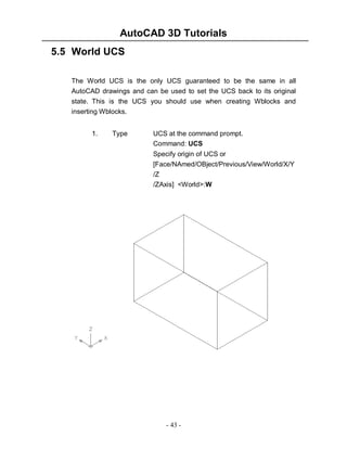 AutoCAD 3D Tutorials
- 43 -
5.5 World UCS
The World UCS is the only UCS guaranteed to be the same in all
AutoCAD drawings and can be used to set the UCS back to its original
state. This is the UCS you should use when creating Wblocks and
inserting Wblocks.
1. Type UCS at the command prompt.
Command: UCS
Specify origin of UCS or
[Face/NAmed/OBject/Previous/View/World/X/Y
/Z
/ZAxis] <World>:W
 