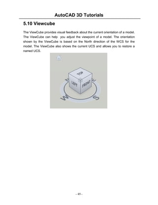 AutoCAD 3D Tutorials
- 49 -
5.10 Viewcube
The ViewCube provides visual feedback about the current orientation of a model.
The ViewCube can help you adjust the viewpoint of a model. The orientation
shown by the ViewCube is based on the North direction of the WCS for the
model. The ViewCube also shows the current UCS and allows you to restore a
named UCS.
 