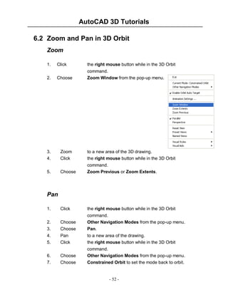 AutoCAD 3D Tutorials
- 52 -
6.2 Zoom and Pan in 3D Orbit
Zoom
1. Click the right mouse button while in the 3D Orbit
command.
2. Choose Zoom Window from the pop-up menu.
3. Zoom to a new area of the 3D drawing.
4. Click the right mouse button while in the 3D Orbit
command.
5. Choose Zoom Previous or Zoom Extents.
Pan
1. Click the right mouse button while in the 3D Orbit
command.
2. Choose Other Navigation Modes from the pop-up menu.
3. Choose Pan.
4. Pan to a new area of the drawing.
5. Click the right mouse button while in the 3D Orbit
command.
6. Choose Other Navigation Modes from the pop-up menu.
7. Choose Constrained Orbit to set the mode back to orbit.
 