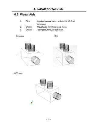 AutoCAD 3D Tutorials
- 55 -
6.5 Visual Aids
1. Click the right mouse button while in the 3D Orbit
command.
2. Choose Visual Aids from the pop-up menu.
3. Choose Compass, Grid, or UCS Icon.
Compass Grid
UCS Icon
 