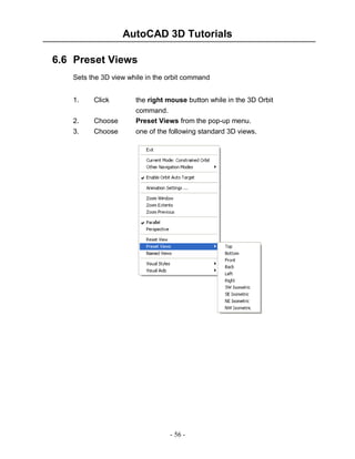 AutoCAD 3D Tutorials
- 56 -
6.6 Preset Views
Sets the 3D view while in the orbit command
1. Click the right mouse button while in the 3D Orbit
command.
2. Choose Preset Views from the pop-up menu.
3. Choose one of the following standard 3D views.
 