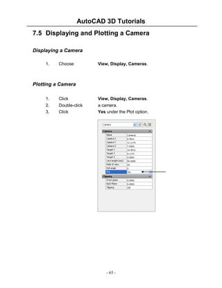 AutoCAD 3D Tutorials
- 65 -
7.5 Displaying and Plotting a Camera
Displaying a Camera
1. Choose View, Display, Cameras.
Plotting a Camera
1. Click View, Display, Cameras.
2. Double-click a camera.
3. Click Yes under the Plot option.
 