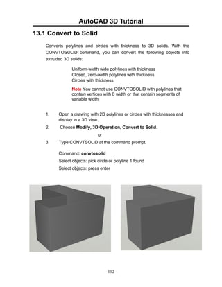 AutoCAD 3D Tutorial
13.1 Convert to Solid
    Converts polylines and circles with thickness to 3D solids. With the
    CONVTOSOLID command, you can convert the following objects into
    extruded 3D solids:

                 Uniform-width wide polylines with thickness
                 Closed, zero-width polylines with thickness
                 Circles with thickness
                 Note You cannot use CONVTOSOLID with polylines that
                 contain vertices with 0 width or that contain segments of
                 variable width


    1.    Open a drawing with 2D polylines or circles with thicknesses and
          display in a 3D view.
    2.    Choose Modify, 3D Operation, Convert to Solid.
                               or
    3.    Type CONVTSOLID at the command prompt.

          Command: convtosolid
          Select objects: pick circle or polyline 1 found
          Select objects: press enter




                                    - 112 -
 