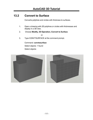 AutoCAD 3D Tutorial

13.2        Convert to Surface
            Converts polylines and circles with thickness to surfaces.


       1.   Open a drawing with 2D polylines or circles with thicknesses and
            display in a 3D view.
       2.   Choose Modify, 3D Operation, Convert to Surface.
                                or
       3.   Type CONVTSURFACE at the command prompt.

            Command: convtosurface
            Select objects: 1 found
            Select objects:




                                      - 113 -
 