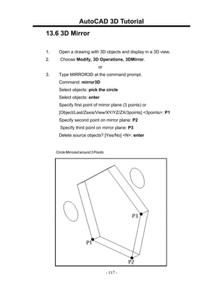 AutoCAD 3D Tutorial
13.6 3D Mirror

1.     Open a drawing with 3D objects and display in a 3D view.
2.     Choose Modify, 3D Operations, 3DMirror.
                                or
3.     Type MIRROR3D at the command prompt.
       Command: mirror3D
       Select objects: pick the circle
       Select objects: enter
       Specify first point of mirror plane (3 points) or
       [Object/Last/Zaxis/View/XY/YZ/ZX/3points] <3points>: P1
       Specify second point on mirror plane: P2
       Specify third point on mirror plane: P3
       Delete source objects? [Yes/No] <N>: enter


     Circle Mirrored around 3 Points




                                       - 117 -
 