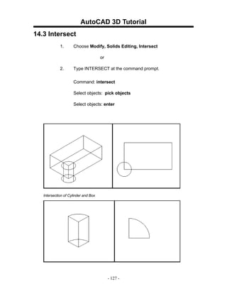 AutoCAD 3D Tutorial
14.3 Intersect
             1.      Choose Modify, Solids Editing, Intersect

                                      or

             2.      Type INTERSECT at the command prompt.


                     Command: intersect

                     Select objects: pick objects

                     Select objects: enter




   Intersection of Cylinder and Box




                                           - 127 -
 