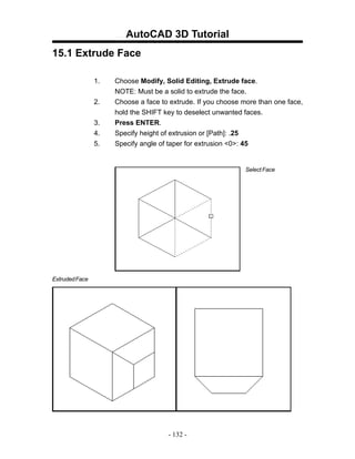 AutoCAD 3D Tutorial
15.1 Extrude Face

                1.   Choose Modify, Solid Editing, Extrude face.
                     NOTE: Must be a solid to extrude the face.
                2.   Choose a face to extrude. If you choose more than one face,
                     hold the SHIFT key to deselect unwanted faces.
                3.   Press ENTER.
                4.   Specify height of extrusion or [Path]: .25
                5.   Specify angle of taper for extrusion <0>: 45


                                                             Select Face




Extruded Face




                                     - 132 -
 