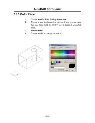 AutoCAD 3D Tutorial
15.5 Color Face
        1.   Choose Modify, Solid Editing, Color face.
        2.   Choose a face to change the color of. If you choose more
             than one face, hold the SHIFT key to deselect unwanted
             faces.
        3.   Press ENTER.
        4.   Choose a color to change the face to.




                            - 136 -
 